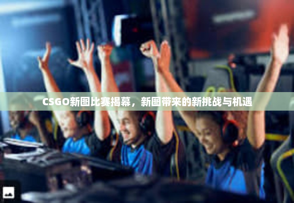 CSGO新图比赛揭幕，新图带来的新挑战与机遇